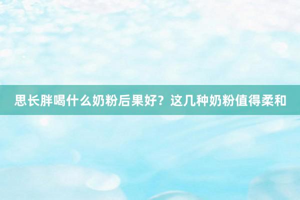 思长胖喝什么奶粉后果好？这几种奶粉值得柔和