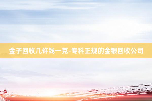 金子回收几许钱一克-专科正规的金银回收公司