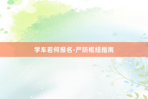 学车若何报名-严防枢纽指南