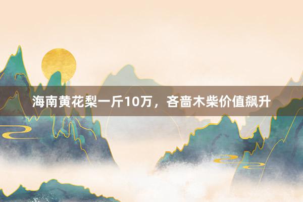 海南黄花梨一斤10万，吝啬木柴价值飙升