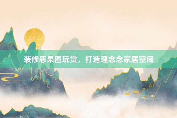 装修恶果图玩赏，打造理念念家居空间