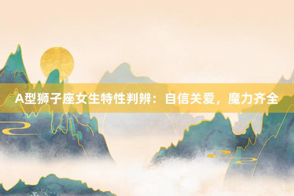 A型狮子座女生特性判辨：自信关爱，魔力齐全